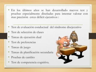 • En los últimos años se han desarrollado nuevos test y
pruebas especialmente diseñadas para intentar valorar con
mas precisión estos déficit ejecutivos :
• Test de evaluación conductual del síndrome disejecutivo
• Test de selección de clases
• Tareas de ejecución dual
• Test de preferencias
• Tareas de juego
• Tareas de planificación secundaria
• Pruebas de cambio
• Test de competencia cognitiva.
 