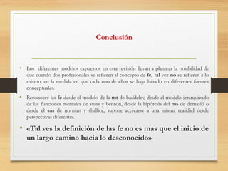 Conclusión
• Los diferentes modelos expuestos en esta revisión llevan a plantear la posibilidad de
que cuando dos profesionales se refieren al concepto de fe, tal vez no se refieran a lo
mismo, en la medida en que cada uno de ellos se haya basado en diferentes fuentes
conceptuales.
• Reconocer las fe desde el modelo de la mt de baddeley, desde el modelo jerarquizado
de las funciones mentales de stuss y benson, desde la hipótesis del ms de demasió o
desde el sas de norman y shallice, supone acercarse a una misma realidad desde
perspectivas diferentes.
• «Tal ves la definición de las fe no es mas que el inicio de
un largo camino hacia lo desconocido»
 