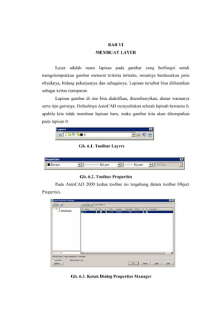 BAB VI
                              MEMBUAT LAYER


       Layer adalah suatu lapisan pada gambar yang berfungsi untuk
mengelompokkan gambar menurut kriteria tertentu, misalnya berdasarkan jenis
obyeknya, bidang pekerjaanya dan sebagainya. Lapisan tersebut bisa diibaratkan
sebagai kertas transparan.
       Lapisan gambar di sini bisa diaktifkan, disembunyikan, diatur warnanya
serta tipe garisnya. Defaultnya AutoCAD menyediakan sebuah lapisah bernama 0,
apabila kita tidak membuat lapisan baru, maka gambar kita akan ditempatkan
pada lapisan 0.




                     Gb. 6.1. Toolbar Layers




                      Gb. 6.2. Toolbar Properties
       Pada AutoCAD 2000 kedua toolbar ini tergabung dalam toolbar Object
Properties.




                  Gb. 6.3. Kotak Dialog Properties Manager
 