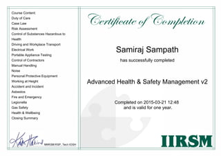 Course Content:
Duty of Care
Case Law
Risk Assessment
Control of Substances Hazardous to
Health
Driving and Workplace Transport
Electrical Work
Portable Appliance Testing
Control of Contractors
Manual Handling
Noise
Personal Protective Equipment
Working at Height
Accident and Incident
Asbestos
Fire and Emergency
Legionella
Gas Safety
Health & Wellbeing
Closing Summary
Samiraj Sampath
has successfully completed
Advanced Health & Safety Management v2
Completed on 2015-03-21 12:48
and is valid for one year.
 