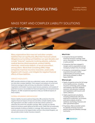 Complex Liability
                                                                                                    Consulting Practice




MASS TORT AND COMPLEX LIABILITY SOLUTIONS




Many organizations face mass tort and other complex                                Who it’s for:
liabilities that can significantly affect their financial outlook.                 • Companies facing tort liabilities
Allegations surrounding such liabilities can span decades and                        involving insurance coverage under
                                                                                     one or more policies, lines of coverage,
include “long-tail” exposures involving asbestos, pollution,                         or policy periods
medical devices/pharmaceuticals, product liability,
                                                                                   • Companies that have engaged in
chemicals, construction defects, or sexual misconduct,                               mergers and/or acquisitions and are
among others. Marsh Risk Consulting (MRC) helps                                      managing multiple lines of coverage
companies maximize insurance recoveries, avoid costly                              • Companies contemplating a merger/
litigation with insurers, and mitigate the negative financial                        acquisition that want a better
effects of these liabilities.                                                        understanding of insurance assets
                                                                                     that may be available to offset
                                                                                     legacy liabilities
SERVICE HIGHLIGHTS
                                                                                   What you get:
MRC provides solutions to help you understand, assess, and manage mass
                                                                                   • Depth of expertise across the full range
tort and other complex liabilities. From research and analysis of current and
                                                                                     of tort liability services, including
historical coverage to data archiving, loss allocation modeling, insurer             insurance archeology, policy analysis
negotiation and broader insurance asset recovery assistance, and analysis of         and mapping, electronic database
potential insurance recoverables for financial reporting and transactional due       solutions, loss allocation modeling,
diligence, we offer exceptional expertise to help you handle all aspects of          and negotiations with insurers and
these matters.                                                                       claims collectors
                                                                                   • Highly experienced consultants,
GLOBAL INSURANCE ARCHEOLOGY                                                          including professionals with prior
Historic liability insurance policies frequently offer protection from the           experience as attorneys, accountants
negative financial impacts of mass tort and other complex liability claims.          and claims analysts as well as
                                                                                     statistical, technology, financial, and
Yet organizations are often unable to locate their historic policies or
                                                                                     other specialized experts
otherwise document this valuable coverage. MRC can help you identify
historical insurance assets dating as far back as the 1940s that can potentially   • Proprietary, Web-accessible system
total hundreds of millions of dollars in coverage. With extensive insurance          for digitally archiving insurance
contacts and access to the largest broker archive in the United Kingdom, we          policies along with detailed coverage
                                                                                     summaries
also provide London market insurance research.
 