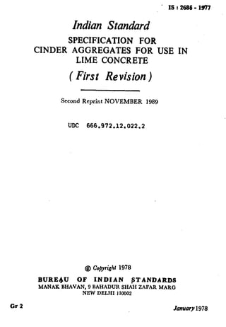 ’ IS t 2686 - 1931
Indian Standard
SPECIFICATION FOR
CINDER AGGREGATES FOR USE IN
LIME CONCRETE
( First Revision )
Second Reprint NOVEMBER 1989
UDC 666.972.12.022.2
‘
:
.
@ Copyright 1978
!
BUREqU OF INDIAN STANDARDS
MANAK BHAVAN, 9 BAHADUR SHAH ZAFAR MARG
NEW DELHI 110002 I
Gr2 Jmuary 1978
( Reaffirmed 1998 )
 