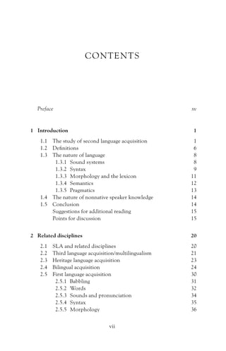 CONTENTS
Preface xv
1 Introduction 1
1.1 The study of second language acquisition 1
1.2 Definitions 6
1.3 The nature of language 8
1.3.1 Sound systems 8
1.3.2 Syntax 9
1.3.3 Morphology and the lexicon 11
1.3.4 Semantics 12
1.3.5 Pragmatics 13
1.4 The nature of nonnative speaker knowledge 14
1.5 Conclusion 14
Suggestions for additional reading 15
Points for discussion 15
2 Related disciplines 20
2.1 SLA and related disciplines 20
2.2 Third language acquisition/multilingualism 21
2.3 Heritage language acquisition 23
2.4 Bilingual acquisition 24
2.5 First language acquisition 30
2.5.1 Babbling 31
2.5.2 Words 32
2.5.3 Sounds and pronunciation 34
2.5.4 Syntax 35
2.5.5 Morphology 36
vii
 