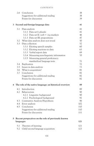 2.6 Conclusion 38
Suggestions for additional reading 38
Points for discussion 39
3 Second and foreign language data 41
3.1 Data analysis 41
3.1.1 Data set I: plurals 41
3.1.2 Data set II: verb + -ing markers 46
3.1.3 Data set III: prepositions 47
3.2 What data analysis does not reveal 50
3.3 Data collection 52
3.3.1 Eliciting speech samples 60
3.3.2 Eliciting reactions to data 63
3.3.3 Verbal report data 69
3.3.4 Measuring non-linguistic information 70
3.3.5 Measuring general proficiency:
standardized language tests 71
3.4 Replication 72
3.5 Issues in data analysis 73
3.6 What is acquisition? 81
3.7 Conclusion 82
Suggestions for additional reading 82
Points for discussion 82
4 The role of the native language: an historical overview 89
4.1 Introduction 89
4.2 Behaviorism 90
4.2.1 Linguistic background 90
4.2.2 Psychological background 92
4.3 Contrastive Analysis Hypothesis 96
4.4 Error analysis 102
4.5 Conclusion 110
Suggestions for additional reading 110
Points for discussion 111
5 Recent perspectives on the role of previously known
languages 121
5.1 Theories of learning 121
5.2 Child second language acquisition 123
C O N T E N T S
viii
 