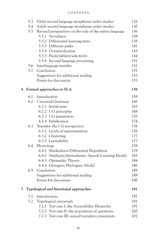 5.3 Child second language morpheme order studies 126
5.4 Adult second language morpheme order studies 130
5.5 Revised perspectives on the role of the native language 136
5.5.1 Avoidance 138
5.5.2 Differential learning rates 139
5.5.3 Different paths 141
5.5.4 Overproduction 143
5.5.5 Predictability/selectivity 144
5.5.6 Second language processing 151
5.6 Interlanguage transfer 151
5.7 Conclusion 155
Suggestions for additional reading 155
Points for discussion 155
6 Formal approaches to SLA 159
6.1 Introduction 159
6.2 Universal Grammar 160
6.2.1 Initial state 163
6.2.2 UG principles 168
6.2.3 UG parameters 170
6.2.4 Falsification 174
6.3 Transfer: the UG perspective 176
6.3.1 Levels of representation 176
6.3.2 Clustering 177
6.3.3 Learnability 177
6.4 Phonology 178
6.4.1 Markedness Differential Hypothesis 179
6.4.2 Similarity/dissimilarity: Speech Learning Model 183
6.4.3 Optimality Theory 184
6.4.4 Ontogeny Phylogeny Model 186
6.5 Conclusion 189
Suggestions for additional reading 189
Points for discussion 190
7 Typological and functional approaches 191
7.1 Introduction 191
7.2 Typological universals 191
7.2.1 Test case I: the Accessibility Hierarchy 197
7.2.2 Test case II: the acquisition of questions 200
7.2.3 Test case III: voiced/voiceless consonants 202
C O N T E N T S
ix
 