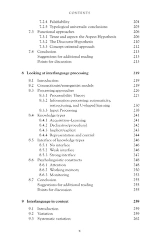 7.2.4 Falsifiability 204
7.2.5 Typological universals: conclusions 205
7.3 Functional approaches 206
7.3.1 Tense and aspect: the Aspect Hypothesis 206
7.3.2 The Discourse Hypothesis 210
7.3.3 Concept-oriented approach 212
7.4 Conclusion 213
Suggestions for additional reading 213
Points for discussion 213
8 Looking at interlanguage processing 219
8.1 Introduction 219
8.2 Connectionist/emergentist models 219
8.3 Processing approaches 226
8.3.1 Processability Theory 227
8.3.2 Information processing: automaticity,
restructuring, and U-shaped learning 230
8.3.3 Input Processing 238
8.4 Knowledge types 241
8.4.1 Acquisition–Learning 241
8.4.2 Declarative/procedural 242
8.4.3 Implicit/explicit 243
8.4.4 Representation and control 244
8.5 Interface of knowledge types 246
8.5.1 No interface 246
8.5.2 Weak interface 246
8.5.3 Strong interface 247
8.6 Psycholinguistic constructs 248
8.6.1 Attention 248
8.6.2 Working memory 250
8.6.3 Monitoring 253
8.7 Conclusion 255
Suggestions for additional reading 255
Points for discussion 255
9 Interlanguage in context 259
9.1 Introduction 259
9.2 Variation 259
9.3 Systematic variation 262
C O N T E N T S
x
 