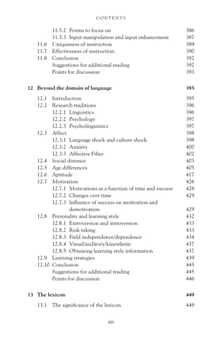 11.5.2 Forms to focus on 386
11.5.3 Input manipulation and input enhancement 387
11.6 Uniqueness of instruction 389
11.7 Effectiveness of instruction 390
11.8 Conclusion 392
Suggestions for additional reading 392
Points for discussion 393
12 Beyond the domain of language 395
12.1 Introduction 395
12.2 Research traditions 396
12.2.1 Linguistics 396
12.2.2 Psychology 397
12.2.3 Psycholinguistics 397
12.3 Affect 398
12.3.1 Language shock and culture shock 398
12.3.2 Anxiety 400
12.3.3 Affective Filter 402
12.4 Social distance 403
12.5 Age differences 405
12.6 Aptitude 417
12.7 Motivation 426
12.7.1 Motivations as a function of time and success 428
12.7.2 Changes over time 429
12.7.3 Influence of success on motivation and
demotivation 429
12.8 Personality and learning style 432
12.8.1 Extroversion and introversion 433
12.8.2 Risk taking 433
12.8.3 Field independence/dependence 434
12.8.4 Visual/auditory/kinesthetic 437
12.8.5 Obtaining learning style information 437
12.9 Learning strategies 439
12.10 Conclusion 445
Suggestions for additional reading 445
Points for discussion 446
13 The lexicon 449
13.1 The significance of the lexicon 449
C O N T E N T S
xii
 