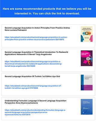 Here are some recommended products that we believe you will be
interested in. You can click the link to download.
Second Language Acquisition In Action Principles From Practice Andrea
Nava Luciana Pedrazzini
https://ebookbell.com/product/second-language-acquisition-in-action-
principles-from-practice-andrea-nava-luciana-pedrazzini-50218976
Second Language Acquisition A Theoretical Introduction To Realworld
Applications Alessandro G Benati Tanja Angelovska
https://ebookbell.com/product/second-language-acquisition-a-
theoretical-introduction-to-realworld-applications-alessandro-g-
benati-tanja-angelovska-50219208
Second Language Acquisition Of Turkish 1st Edition Aye Grel
https://ebookbell.com/product/second-language-acquisition-of-
turkish-1st-edition-aye-grel-51570668
Understanding Formulaic Language A Second Language Acquisition
Perspective Anna Siyanovachanturia
https://ebookbell.com/product/understanding-formulaic-language-a-
second-language-acquisition-perspective-anna-
siyanovachanturia-53072676
 