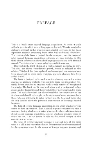 PREFACE
This is a book about second language acquisition. As such, it deals
with the ways in which second languages are learned. We take a multidis-
ciplinary approach in that what we have selected to present in this book
represents research emanating from other well-established disciplines.
The content of the book is limited, for the most part, to a discussion of
adult second language acquisition, although we have included in this
third edition information about child language acquisition, both first and
second. This is intended to serve as background information.
This book is the third edition of a book originally published in 1994.
The field has shown considerable growth, which is reflected in this
edition. This book has been updated, and rearranged; new sections have
been added and in some cases rewritten, and new chapters have been
added as well.
The book is designed to be used in an introductory course for under-
graduate or graduate students. The goal is to make the information con-
tained herein available to students with a wide variety of background
knowledge. The book can be used with those with a background in lan-
guages and/or linguistics and those with little or no background in these
areas. The book developed out of our belief that the complexities of the
field can and should be brought to the attention of many students, both
those who are intending to delve further into the field and those who
are only curious about the pervasive phenomenon of learning a second
language.
The field of second language acquisition is one about which everyone
seems to have an opinion. Even a casual airplane conversation with a
seatmate, during which we are asked what we do, always elicits opinions
about second language acquisition, some of which are accurate, some of
which are not. It is our intent to help set the record straight on this
complex research area.
The field of second language learning is old and new at the same
time. It is old in the sense that scholars for centuries have been fascinated
by the questions posed by the nature of foreign language learning and
xv
 