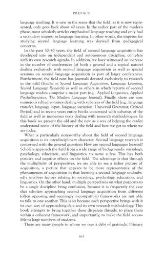 language teaching. It is new in the sense that the field, as it is now repre-
sented, only goes back about 40 years. In the earlier part of the modern
phase, most scholarly articles emphasized language teaching and only had
a secondary interest in language learning. In other words, the impetus for
studying second language learning was derived from pedagogical
concerns.
In the past 30–40 years, the field of second language acquisition has
developed into an independent and autonomous discipline, complete
with its own research agenda. In addition, we have witnessed an increase
in the number of conferences (of both a general and a topical nature)
dealing exclusively with second language acquisition as well as special
sessions on second language acquisition as part of larger conferences.
Furthermore, the field now has journals devoted exclusively to research
in the field (Studies in Second Language Acquisition, Language Learning,
Second Language Research) as well as others in which reports of second
language studies comprise a major part (e.g., Applied Linguistics, Applied
Psycholinguistics, The Modern Language Journal). Finally, there are now
numerous edited volumes dealing with subareas of the field (e.g., language
transfer, language input, language variation, Universal Grammar, Critical
Period) and in recent years entire books concerned with subareas of the
field as well as numerous texts dealing with research methodologies. In
this book we present the old and the new as a way of helping the reader
understand some of the history of the field and how we got to where we
are today.
What is particularly noteworthy about the field of second language
acquisition is its interdisciplinary character. Second language research is
concerned with the general question: How are second languages learned?
Scholars approach the field from a wide range of backgrounds: sociology,
psychology, education, and linguistics, to name a few. This has both
positive and negative effects on the field. The advantage is that through
the multiplicity of perspectives, we are able to see a richer picture of
acquisition, a picture that appears to be more representative of the
phenomenon of acquisition in that learning a second language undoubt-
edly involves factors relating to sociology, psychology, education, and
linguistics. On the other hand, multiple perspectives on what purports to
be a single discipline bring confusion, because it is frequently the case
that scholars approaching second language acquisition from different
(often opposing and seemingly incompatible) frameworks are not able
to talk to one another. This is so because each perspective brings with it
its own way of approaching data and its own research methodology. This
book attempts to bring together these disparate threads, to place them
within a coherent framework, and importantly, to make the field access-
ible to large numbers of students.
There are many people to whom we owe a debt of gratitude. Primary
P R E FAC E
xvi
 