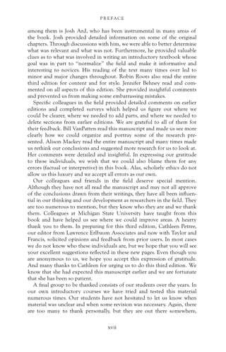 among them is Josh Ard, who has been instrumental in many areas of
the book. Josh provided detailed information on some of the original
chapters. Through discussions with him, we were able to better determine
what was relevant and what was not. Furthermore, he provided valuable
clues as to what was involved in writing an introductory textbook whose
goal was in part to “normalize” the field and make it informative and
interesting to novices. His reading of the text many times over led to
minor and major changes throughout. Robin Roots also read the entire
third edition for content and for style. Jennifer Behney read and com-
mented on all aspects of this edition. She provided insightful comments
and prevented us from making some embarrassing mistakes.
Specific colleagues in the field provided detailed comments on earlier
editions and completed surveys which helped us figure out where we
could be clearer, where we needed to add parts, and where we needed to
delete sections from earlier editions. We are grateful to all of them for
their feedback. Bill VanPatten read this manuscript and made us see more
clearly how we could organize and portray some of the research pre-
sented. Alison Mackey read the entire manuscript and many times made
us rethink our conclusions and suggested more research for us to look at.
Her comments were detailed and insightful. In expressing our gratitude
to these individuals, we wish that we could also blame them for any
errors (factual or interpretive) in this book. Alas, scholarly ethics do not
allow us this luxury and we accept all errors as our own.
Our colleagues and friends in the field deserve special mention.
Although they have not all read the manuscript and may not all approve
of the conclusions drawn from their writings, they have all been influen-
tial in our thinking and our development as researchers in the field. They
are too numerous to mention, but they know who they are and we thank
them. Colleagues at Michigan State University have taught from this
book and have helped us see where we could improve areas. A hearty
thank you to them. In preparing for this third edition, Cathleen Petree,
our editor from Lawrence Erlbaum Associates and now with Taylor and
Francis, solicited opinions and feedback from prior users. In most cases
we do not know who these individuals are, but we hope that you will see
your excellent suggestions reflected in these new pages. Even though you
are anonymous to us, we hope you accept this expression of gratitude.
And many thanks to Cathleen for urging us to do this third edition. We
know that she had expected this manuscript earlier and we are fortunate
that she has been so patient.
A final group to be thanked consists of our students over the years. In
our own introductory courses we have tried and tested this material
numerous times. Our students have not hesitated to let us know when
material was unclear and when some revision was necessary. Again, there
are too many to thank personally, but they are out there somewhere,
P R E FAC E
xvii
 