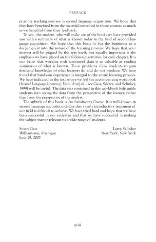 possibly teaching courses in second language acquisition. We hope that
they have benefited from the material contained in those courses as much
as we benefited from their feedback.
To you, the student, who will make use of the book, we have provided
you with a summary of what is known today in the field of second lan-
guage acquisition. We hope that this book is but the beginning of a
deeper quest into the nature of the learning process. We hope that your
interest will be piqued by the text itself, but equally important is the
emphasis we have placed on the follow-up activities for each chapter. It is
our belief that working with structured data is as valuable as reading
summaries of what is known. These problems allow students to gain
firsthand knowledge of what learners do and do not produce. We have
found that hands-on experience is integral to the entire learning process.
We have indicated in the text where we feel the accompanying workbook
(Second Language Learning: Data Analysis—see Gass, Sorace, and Selinker,
1999) will be useful. The data sets contained in this workbook help guide
students into seeing the data from the perspective of the learner, rather
than from the perspective of the analyst.
The subtitle of this book is An Introductory Course. It is well-known in
second language acquisition circles that a truly introductory treatment of
our field is difficult to achieve. We have tried hard and hope that we have
been successful in our endeavor and that we have succeeded in making
the subject matter relevant to a wide range of students.
Susan Gass Larry Selinker
Williamston, Michigan New York, New York
June 19, 2007
P R E FAC E
xviii
 