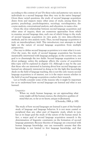 according to the context of use? Do these rules and patterns vary more in
individuals in a second language than they vary in the native language?
Given these varied questions, the study of second language acquisition
draws from and impacts many other areas of study, among them lin-
guistics, psychology, psycholinguistics, sociology, sociolinguistics, dis-
course analysis, conversational analysis, and education, to name a few.
Given the close relationship between second language acquisition and
other areas of inquiry, there are numerous approaches from which
to examine second language data, each one of which brings to the study
of second language acquisition its own goals, its own data-collection
methods, and its own analytic tools. Thus, second language acquisition is
truly an interdisciplinary field. This introductory text attempts to shed
light on the nature of second language acquisition from multiple
perspectives.
One way to define second language acquisition is to state what it is not.
Over the years, the study of second language acquisition has become
inextricably intertwined with language pedagogy; in the current text, one
goal is to disentangle the two fields. Second language acquisition is not
about pedagogy unless the pedagogy affects the course of acquisition
(this topic will be explored in chapter 11). Although it may be the case
that those who are interested in learning about how second languages are
learned are ultimately interested in doing so for the light this knowledge
sheds on the field of language teaching, this is not the only reason second
language acquisition is of interest, nor is it the major reason scholars in
the field of second language acquisition conduct their research.
Let us briefly consider some of the reasons why it might be important
for us to understand how second languages are learned and what is not
learned.
Linguistics
When we study human language, we are approaching what
some might call the human essence, the distinctive qualities of
mind that are, so far as we know, unique to [humans].
(Chomsky, 1968, p. 100)
The study of how second languages are learned is part of the broader
study of language and language behavior. It is not more central or
peripheral than any other part of linguistic study, which in turn
has as its larger goal the study of the nature of the human mind. In
fact, a major goal of second language acquisition research is the
determination of linguistic constraints on the formation of second
language grammars. Because theories of language are concerned with
human language knowledge, one can reasonably assume that this
knowledge is not limited to first language knowledge, and that
S E C O N D L A N G UAG E AC QU I S I T I O N
2
 