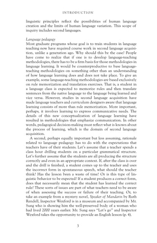 linguistic principles reflect the possibilities of human language
creation and the limits of human language variation. This scope of
inquiry includes second languages.
Language pedagogy
Most graduate programs whose goal is to train students in language
teaching now have required course work in second language acquisi-
tion, unlike a generation ago. Why should this be the case? People
have come to realize that if one is to develop language-teaching
methodologies, there has to be a firm basis for those methodologies in
language learning. It would be counterproductive to base language-
teaching methodologies on something other than an understanding
of how language learning does and does not take place. To give an
example, some language-teaching methodologies are based exclusively
on rule memorization and translation exercises. That is, a student in
a language class is expected to memorize rules and then translate
sentences from the native language to the language being learned and
vice versa. However, studies in second language acquisition have
made language teachers and curriculum designers aware that language
learning consists of more than rule memorization. More important,
perhaps, it involves learning to express communicative needs. The
details of this new conceptualization of language learning have
resulted in methodologies that emphasize communication. In other
words, pedagogical decision-making must reflect what is known about
the process of learning, which is the domain of second language
acquisition.
A second, perhaps equally important but less assuming, rationale
related to language pedagogy has to do with the expectations that
teachers have of their students. Let’s assume that a teacher spends a
class hour drilling students on a particular grammatical structure.
Let’s further assume that the students are all producing the structure
correctly and even in an appropriate context. If, after the class is over
and the drill is finished, a student comes up to the teacher and uses
the incorrect form in spontaneous speech, what should the teacher
think? Has the lesson been a waste of time? Or is this type of lin-
guistic behavior to be expected? If a student produces a correct form,
does that necessarily mean that the student has learned the correct
rule? These sorts of issues are part of what teachers need to be aware
of when assessing the success or failure of their teaching. Or, to
take an example from a mystery novel, Speaker of Mandarin by Ruth
Rendell, Inspector Wexford is in a museum and accompanied by Mr.
Sung who is showing him the well-preserved body of a woman who
had lived 2000 years earlier. Mr. Sung says “Let’s go” and Inspector
Wexford takes the opportunity to provide an English lesson (p. 4).
I N T RO D U C T I O N
3
 