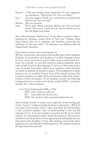 Wexford: I wish you wouldn’t keep saying that. If I may suggest it,
you should say, “Shall we go? Or “Are you ready?”
Sung: You may suggest. Thank you. I am anxious to speak good.
Shall we go? Are you leady?
Wexford: Oh, yes, certainly.
Sung: Don’t reply, please. I practice. Shall we go? Are you leady?
Good, I have got it. Come, let’s go. Are you leady to go to
the site? Reply now, please.
Thus, after practicing “Shall we go?”, Sung, when it is time to make a
spontaneous utterance, reverts back to “Let’s go.” Further, when
Sung believes that he is repeating, and therefore, practicing, his
repetition of “Are you ready?”, his utterance is no different than his
original faulty utterance.
Cross-cultural communication and language use
We have noted some expectations that teachers have about students.
Similarly, in interactions with speakers of another language/culture,
we have certain expectations and we often produce stereotyped reac-
tions. For example, we may find ourselves making judgments about
other people based on their language. It turns out that many stereo-
types of people from other cultures (e.g., rudeness, unassertiveness)
are based on patterns of nonnative speech. These judgments in many
instances are not justified, because many of the speech patterns that
nonnative speakers use reflect their nonnativeness rather than charac-
teristics of their personality. As an example, consider the following
exchange between a teacher and a former student (NNS = nonnative
speaker; NS = native speaker):
(1-1) From Goldschmidt (1996, p. 255)
NNS: I have a favor to ask you.
NS: Sure, what can I do for you?
NNS: You need to write a recommendation for me.
Many teachers would, of course, react negatively to the seeming gall
of this “request,” perhaps initially thinking to themselves, “What do
you mean I need to write a letter?” when most likely the only problem
is this nonnative speaker’s lack of understanding of the forceful
meaning of need. A second example occurred in the life of one of the
authors. An international student whom the professor did not know
emailed to ask the professor for an appointment, stating that she was
interested in the discipline of SLA. The professor wrote back with a
suggestion of a time that they finally agreed on. The student arrived at
the appointed time and said:
S E C O N D L A N G UAG E AC QU I S I T I O N
4
 