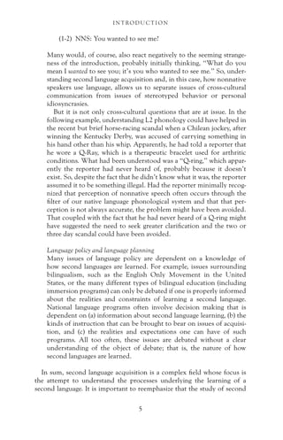 (1-2) NNS: You wanted to see me?
Many would, of course, also react negatively to the seeming strange-
ness of the introduction, probably initially thinking, “What do you
mean I wanted to see you; it’s you who wanted to see me.” So, under-
standing second language acquisition and, in this case, how nonnative
speakers use language, allows us to separate issues of cross-cultural
communication from issues of stereotyped behavior or personal
idiosyncrasies.
But it is not only cross-cultural questions that are at issue. In the
following example, understanding L2 phonology could have helped in
the recent but brief horse-racing scandal when a Chilean jockey, after
winning the Kentucky Derby, was accused of carrying something in
his hand other than his whip. Apparently, he had told a reporter that
he wore a Q-Ray, which is a therapeutic bracelet used for arthritic
conditions. What had been understood was a “Q-ring,” which appar-
ently the reporter had never heard of, probably because it doesn’t
exist. So, despite the fact that he didn’t know what it was, the reporter
assumed it to be something illegal. Had the reporter minimally recog-
nized that perception of nonnative speech often occurs through the
filter of our native language phonological system and that that per-
ception is not always accurate, the problem might have been avoided.
That coupled with the fact that he had never heard of a Q-ring might
have suggested the need to seek greater clarification and the two or
three day scandal could have been avoided.
Language policy and language planning
Many issues of language policy are dependent on a knowledge of
how second languages are learned. For example, issues surrounding
bilingualism, such as the English Only Movement in the United
States, or the many different types of bilingual education (including
immersion programs) can only be debated if one is properly informed
about the realities and constraints of learning a second language.
National language programs often involve decision making that is
dependent on (a) information about second language learning, (b) the
kinds of instruction that can be brought to bear on issues of acquisi-
tion, and (c) the realities and expectations one can have of such
programs. All too often, these issues are debated without a clear
understanding of the object of debate; that is, the nature of how
second languages are learned.
In sum, second language acquisition is a complex field whose focus is
the attempt to understand the processes underlying the learning of a
second language. It is important to reemphasize that the study of second
I N T RO D U C T I O N
5
 