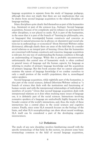 language acquisition is separate from the study of language pedagogy,
although this does not imply that there are not implications that can
be drawn from second language acquisition to the related discipline of
language teaching.
Many disciplines quite clearly find themselves as part of the humanities
(e.g., literature) or part of the sciences (e.g., biology). Second language
acquisition, because of its complexity and its reliance on and import for
other disciplines, is not placed so easily. SLA is part of the humanities,
in the sense that it is part of the branch of “learning (as philosophy, arts,
or languages) that investigate[s] human constructs and concerns as
opposed to natural processes (as in physics or chemistry) and social rela-
tions (as in anthropology or economics)” (from Merriam-Webster online
dictionary), although clearly there are areas of the field that do consider
social relations as an integral part of learning. Given that the humanities
are concerned with human constructs and concerns, language acquisition
is relevant, for one way of understanding the human condition is through
an understanding of language. While this is probably uncontroversial,
unfortunately this central area of humanistic study is often confined
to general issues of language and the human capacity for language as
referring to studies of primary language knowledge and the acquisition
of primary language. But this book assumes that we cannot adequately
examine the nature of language knowledge if we confine ourselves to
only a small portion of the world’s population; that is, monolingual
native speakers.
Second language acquisition, while rightfully part of the humanities, is
also part of the social sciences, defined (Merriam-Webster online) as “a
branch of science that deals with the institutions and functioning of
human society and with the interpersonal relationships of individuals as
members of society.” Given that second language acquisition deals with
interpersonal relations as it does when studying many issues of language
use, it is definitely part of the social sciences. Interactions involving
nonnative speakers of a language are undoubtedly highly frequent in the
broader context of the world’s interactions, and, thus, the study of these
interactions has a central place in the social sciences and cognitive
science. Finally, since some SLA research focuses on the biology of the
brain, and what SLA neurophysiology can show about neural workings,
SLA itself can be considered a part of the developing cognitive
neurosciences.
1.2 Definitions
The study of any new discipline involves familiarizing oneself with the
specific terminology of that field. In this section, we present some basic
terminology common to the field of second language acquisition,
S E C O N D L A N G UAG E AC QU I S I T I O N
6
 
