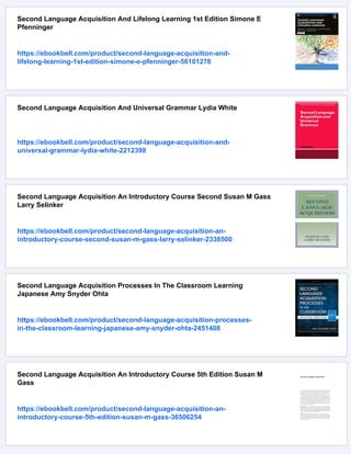 Second Language Acquisition And Lifelong Learning 1st Edition Simone E
Pfenninger
https://ebookbell.com/product/second-language-acquisition-and-
lifelong-learning-1st-edition-simone-e-pfenninger-56101276
Second Language Acquisition And Universal Grammar Lydia White
https://ebookbell.com/product/second-language-acquisition-and-
universal-grammar-lydia-white-2212398
Second Language Acquisition An Introductory Course Second Susan M Gass
Larry Selinker
https://ebookbell.com/product/second-language-acquisition-an-
introductory-course-second-susan-m-gass-larry-selinker-2338500
Second Language Acquisition Processes In The Classroom Learning
Japanese Amy Snyder Ohta
https://ebookbell.com/product/second-language-acquisition-processes-
in-the-classroom-learning-japanese-amy-snyder-ohta-2451408
Second Language Acquisition An Introductory Course 5th Edition Susan M
Gass
https://ebookbell.com/product/second-language-acquisition-an-
introductory-course-5th-edition-susan-m-gass-36506254
 