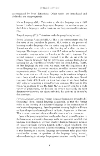 accompanied by brief definitions. Other terms are introduced and
defined as the text progresses.
Native Language (NL): This refers to the first language that a child
learns. It is also known as the primary language, the mother tongue, or
the L1 (first language). In this book, we use the common abbreviation
NL.
Target Language (TL): This refers to the language being learned.
Second Language Acquisition (SLA): This is the common term used for
the name of the discipline. In general, SLA refers to the process of
learning another language after the native language has been learned.
Sometimes the term refers to the learning of a third or fourth
language. The important aspect is that SLA refers to the learning of
a nonnative language after the learning of the native language. The
second language is commonly referred to as the L2. As with the
phrase “second language,” L2 can refer to any language learned after
learning the L1, regardless of whether it is the second, third, fourth,
or fifth language. By this term, we mean both the acquisition of a
second language in a classroom situation, as well as in more “natural”
exposure situations. The word acquisition in this book is used broadly
in the sense that we talk about language use (sometimes independ-
ently from actual acquisition). Some might prefer the term Second
Language Studies (SLS) as it is a term that refers to anything dealing
with using or acquiring a second/foreign language. However, in this
book, we continue to use the term SLA as a cover term for a wide
variety of phenomena, not because the term is necessarily the most
descriptively accurate, but because the field has come to be known by
that acronym.
Foreign Language Learning: Foreign language learning is generally dif-
ferentiated1
from second language acquisition in that the former
refers to the learning of a nonnative language in the environment of
one’s native language (e.g., French speakers learning English in France
or Spanish speakers learning French in Spain, Argentina, or Mexico).
This is most commonly done within the context of the classroom.
Second language acquisition, on the other hand, generally refers to
the learning of a nonnative language in the environment in which that
language is spoken (e.g., German speakers learning Japanese in Japan
or Punjabi speakers learning English in the United Kingdom). This
may or may not take place in a classroom setting. The important point
is that learning in a second language environment takes place with
considerable access to speakers of the language being learned,
whereas learning in a foreign language environment usually does not.2
I N T RO D U C T I O N
7
 