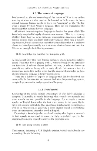 1.3 The nature of language
Fundamental to the understanding of the nature of SLA is an under-
standing of what it is that needs to be learned. A facile answer is that a
second language learner needs to learn the “grammar” of the TL. But
what is meant by this? What is language? How can we characterize the
knowledge that humans have of language?
All normal humans acquire a language in the first few years of life. The
knowledge acquired is largely of an unconscious sort. That is, very young
children learn how to form particular grammatical structures, such as
relative clauses. They also learn that relative clauses often have a modify-
ing function, but in a conscious sense they do not know that it is a relative
clause and could presumably not state what relative clauses are used for.
Take as an example the following sentence:
(1-3) I want that toy that that boy is playing with.
A child could utter this fully formed sentence, which includes a relative
clause (“that that boy is playing with”), without being able to articulate
the function of relative clauses (either this one, or relative clauses in
general) and without being able to easily divide this sentence into its
component parts. It is in this sense that the complex knowledge we have
about our native language is largely unconscious.
There are a number of aspects of language that can be described sys-
tematically. In the next few sections we deal with the phonology, syntax,
morphology, semantics, and pragmatics of language.
1.3.1 Sound systems
Knowledge of the sound system (phonology) of our native language is
complex. Minimally, it entails knowing what sounds are possible and
what sounds are not possible in the language. For example, a native
speaker of English knows that the first vowel sound in the name Goethe
[œ] is not a sound in English. This knowledge is reflected in recognition as
well as in production, as generally a close English sound is substituted
when one attempts to utter that word in English.
Phonological knowledge also involves knowing what happens to words
in fast speech as opposed to more carefully articulated speech. For
example, if someone wanted to express the following idea:
(1-4) I am going to write a letter.
That person, assuming a U.S. English speaker, would undoubtedly say
something like the following.
S E C O N D L A N G UAG E AC QU I S I T I O N
8
 
