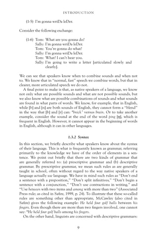 (1-5) I’m gonna wriDa leDer.
Consider the following exchange:
(1-6) Tom: What are you gonna do?
Sally: I’m gonna wriDa leDer.
Tom: You’re gonna do what?
Sally: I’m gonna wriDa leDer.
Tom: What? I can’t hear you.
Sally: I’m going to write a letter [articulated slowly and
clearly].
We can see that speakers know when to combine sounds and when not
to. We know that in “normal, fast” speech we combine words, but that in
clearer, more articulated speech we do not.
A final point to make is that, as native speakers of a language, we know
not only what are possible sounds and what are not possible sounds, but
we also know what are possible combinations of sounds and what sounds
are found in what parts of words. We know, for example, that in English,
while [b] and [n] are both sounds of English, they cannot form a “blend”
in the way that [b] and [r] can: *bnick3
versus brain. Or to take another
example, consider the sound at the end of the word ping [ŋ], which is
frequent in English. However, it cannot appear in the beginning of words
in English, although it can in other languages.
1.3.2 Syntax
In this section, we briefly describe what speakers know about the syntax
of their language. This is what is frequently known as grammar, referring
primarily to the knowledge we have of the order of elements in a sen-
tence. We point out briefly that there are two kinds of grammar that
are generally referred to: (a) prescriptive grammar and (b) descriptive
grammar. By prescriptive grammar, we mean such rules as are generally
taught in school, often without regard to the way native speakers of a
language actually use language. We have in mind such rules as “Don’t end
a sentence with a preposition,” “Don’t split infinitives,” “Don’t begin a
sentence with a conjunction,” “Don’t use contractions in writing,” and
“Use between with two items and among with more than two” (Associated
Press rule; as cited in Safire, 1999, p. 24). To illustrate that these so-called
rules are something other than appropriate, McCawley (also cited in
Safire) gives the following example: He held four golf balls between his
fingers. Even though there are more than two fingers involved, one cannot
say: *He held four golf balls among his fingers.
On the other hand, linguists are concerned with descriptive grammars:
I N T RO D U C T I O N
9
 