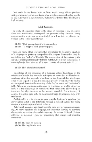 Not only do we know how to form words using affixes (prefixes,
suffixes, infixes), but we also know what words can go with other words,
as in Mt. Everest is a high mountain, but not *The Empire State Building is a
high building.
1.3.4 Semantics
The study of semantics refers to the study of meaning. This, of course,
does not necessarily correspond to grammaticality because many
ungrammatical sentences are meaningful, or at least interpretable, as can
be seen in the following sentences.
(1-20) *That woman beautiful is my mother.
(1-21) *I’ll happy if I can get your paper.
These and many other sentences that are uttered by nonnative speakers
of a language are perfectly comprehensible, despite the fact that they do
not follow the “rules” of English. The reverse side of the picture is the
sentence that is grammatically formed but that, because of the content, is
meaningless (at least without additional contextualization), as in 1-22:
(1-22) That bachelor is married.
Knowledge of the semantics of a language entails knowledge of the
reference of words. For example, in English we know that a table refers to
an object with a flat top and either three or four legs and that a leaf most
often refers to part of a tree. But as native speakers we also have to be able
to distinguish between the meaning of the leaf of a tree and the leaf of a
table. When we hear an advertisement on television for a table with extra
leafs, it is this knowledge of homonyms that comes into play to help us
interpret the advertisement in the manner intended. For a learner, of
course, it is not so easy, as he or she might struggle to imagine a table with
tree leaves.
Additionally, it is important to note that the limits of a word are not
always clear. What is the difference between a cup and a glass? For many
objects it is obvious; for others it is less so.
Referential meanings are clearly not the only way of expressing mean-
ing. As native speakers of a language, we know that the way we combine
elements in sentences affects their meaning. Sentences 1-23 and 1-24 are
different in meaning. Thus, we understand that syntax and meaning
interrelate.
(1-23) The man bit the dog.
(1-24) The dog bit the man.
S E C O N D L A N G UAG E AC QU I S I T I O N
12
 