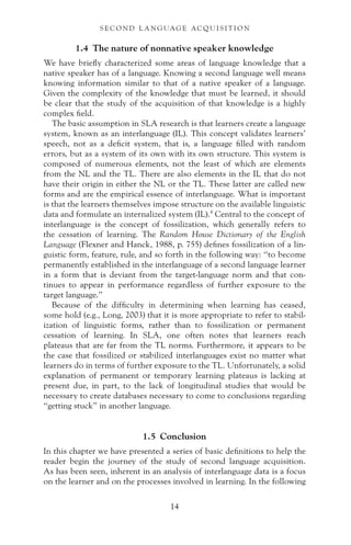 1.4 The nature of nonnative speaker knowledge
We have briefly characterized some areas of language knowledge that a
native speaker has of a language. Knowing a second language well means
knowing information similar to that of a native speaker of a language.
Given the complexity of the knowledge that must be learned, it should
be clear that the study of the acquisition of that knowledge is a highly
complex field.
The basic assumption in SLA research is that learners create a language
system, known as an interlanguage (IL). This concept validates learners’
speech, not as a deficit system, that is, a language filled with random
errors, but as a system of its own with its own structure. This system is
composed of numerous elements, not the least of which are elements
from the NL and the TL. There are also elements in the IL that do not
have their origin in either the NL or the TL. These latter are called new
forms and are the empirical essence of interlanguage. What is important
is that the learners themselves impose structure on the available linguistic
data and formulate an internalized system (IL).4
Central to the concept of
interlanguage is the concept of fossilization, which generally refers to
the cessation of learning. The Random House Dictionary of the English
Language (Flexner and Hanck, 1988, p. 755) defines fossilization of a lin-
guistic form, feature, rule, and so forth in the following way: “to become
permanently established in the interlanguage of a second language learner
in a form that is deviant from the target-language norm and that con-
tinues to appear in performance regardless of further exposure to the
target language.”
Because of the difficulty in determining when learning has ceased,
some hold (e.g., Long, 2003) that it is more appropriate to refer to stabil-
ization of linguistic forms, rather than to fossilization or permanent
cessation of learning. In SLA, one often notes that learners reach
plateaus that are far from the TL norms. Furthermore, it appears to be
the case that fossilized or stabilized interlanguages exist no matter what
learners do in terms of further exposure to the TL. Unfortunately, a solid
explanation of permanent or temporary learning plateaus is lacking at
present due, in part, to the lack of longitudinal studies that would be
necessary to create databases necessary to come to conclusions regarding
“getting stuck” in another language.
1.5 Conclusion
In this chapter we have presented a series of basic definitions to help the
reader begin the journey of the study of second language acquisition.
As has been seen, inherent in an analysis of interlanguage data is a focus
on the learner and on the processes involved in learning. In the following
S E C O N D L A N G UAG E AC QU I S I T I O N
14
 