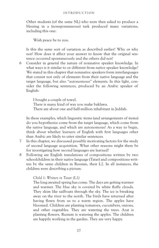 Other students (of the same NL) who were then asked to produce a
blessing in a (nonspontaneous) task produced many variations,
including this one:
Wish peace be to you.
Is this the same sort of variation as described earlier? Why or why
not? How does it affect your answer to know that the original sen-
tence occurred spontaneously and the others did not?
6 Consider in general the nature of nonnative speaker knowledge. In
what ways is it similar to or different from native speaker knowledge?
We stated in this chapter that nonnative speakers form interlanguages
that consist not only of elements from their native language and the
target language, but also “autonomous” elements. In this light, con-
sider the following sentences, produced by an Arabic speaker of
English:
I bought a couple of towel.
There is many kind of way you make baklawa.
There are about one and half-million inhabitant in Jeddah.
In these examples, which linguistic items (and arrangements of items)
do you hypothesize come from the target language, which come from
the native language, and which are autonomous? As a way to begin,
think about whether learners of English with first languages other
than Arabic are likely to utter similar sentences.
7 In this chapter, we discussed possible motivating factors for the study
of second language acquisition. What other reasons might there be
for investigating how second languages are learned?
8 Following are English translations of compositions written by two
schoolchildren in their native language (Tatar) and compositions writ-
ten by the same children in Russian, their L2. In all instances, the
children were describing a picture.
Child 1: Written in Tatar (L1)
The long awaited spring has come. The days are getting warmer
and warmer. The blue sky is covered by white fluffy clouds.
They skim like sailboats through the sky. The ice is breaking
away on the river to the north. The birds have returned after
having flown from us to a warm region. The apples have
bloomed. Children are planting tomatoes, cucumbers, onions,
and other vegetables. They are watering the trees. Azat is
planting flowers. Rustam is watering the apples. The children
are happily working in the garden. They are very happy.
I N T RO D U C T I O N
17
 