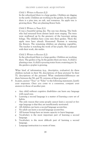 Child 1: Written in Russian (L2)
In the schoolyard there is a large garden. Children are digging
in the earth. Children are working in the garden. In the garden
there is a pine tree, an oak, and tomatoes. An apple tree is
growing there. They are planting flower beds.
Child 2: Written in Tatar (L1)
It was a beautiful spring day. The sun was shining. The birds
who had returned from distant lands were singing. The trees
were swallowed up by the greenery of the luxuriant spring
foliage. The children have come into their garden. There the
apple trees have already blossomed. Rustam is watering
the flowers. The remaining children are planting vegetables.
The teacher is watching the work of her pupils. She’s pleased
with their work, she smiles.
Child 2: Written in Russian (L2)
In the schoolyard there is a large garden. Children are working
there. The garden is big. In the garden there are trees. A child is
planting a tree. A child is pouring water from a watering pot. In
the garden a poplar is growing.
What kind of information (e.g., descriptive, evaluative) do these
children include in their NL descriptions of these pictures? In their
TL descriptions of the pictures? What similarities/differences are
there between the NL and TL versions of these pictures?
9 In pairs, answer “True” or “False” to the following statements. Justify
your responses. Once you come to a consensus, compare your
answers to those of another pair.
a Any child without cognitive disabilities can learn any language
with equal ease.
b Learning a second language is a matter of learning a new set of
habits.
c The only reason that some people cannot learn a second or for-
eign language is that they are insufficiently motivated.
d All children can learn a second language accent-free.
e No adult can learn a second language accent-free.
f All human beings have an innate capacity to learn language.
g Vocabulary is the most important part of learning a second
language.
h Vocabulary is the most difficult part of learning a second
language.
i Language instruction is a waste of time.
S E C O N D L A N G UAG E AC QU I S I T I O N
18
 