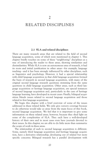 2
RELATED DISCIPLINES
2.1 SLA and related disciplines
There are many research areas that are related to the field of second
language acquisition, some of which were mentioned in chapter 1. This
chapter briefly touches on some of these “neighboring” disciplines as a
way of introducing the reader to these areas, showing similarities and
dissimilarities. While SLA is now an autonomous area of research, it had
its roots and initial justification in other areas—for example, language
teaching—and it has been strongly influenced by other disciplines, such
as linguistics and psychology. However, it had a special relationship
with child language acquisition in that child language acquisition formed
the basis of research in second language acquisition, with many of the
original second language research questions stemming from the same
questions in child language acquisition. Other areas, such as third lan-
guage acquisition or heritage language acquisition, are special instances
of second language acquisition and, particularly in the case of heritage
language learning, have developed in recent years. Finally, bilingual acqui-
sition blends issues related to second language acquisition and those
related to first language acquisition.
We begin this chapter with a brief overview of some of the issues
addressed in these related fields. We only give cursory coverage because
to do otherwise would take us away from the main focus of this book,
second language acquisition. We feel that it is important to give some
information on these related areas, however, because they shed light on
some of the complexities of SLA. They each have a well-developed
history of their own and in most cases even have journals devoted to
their issues. In this chapter, we are able to do little more than summarize
the scope of work in these areas.
The relationship of each to second language acquisition is different.
Some, namely third language acquisition and heritage language acquisi-
tion, have a derivative relationship, developing out of related but more
specific concerns. Bilingual research has a parallel development with
20
 