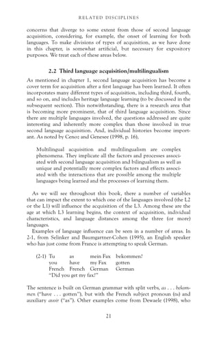 concerns that diverge to some extent from those of second language
acquisition, considering, for example, the onset of learning for both
languages. To make divisions of types of acquisition, as we have done
in this chapter, is somewhat artificial, but necessary for expository
purposes. We treat each of these areas below.
2.2 Third language acquisition/multilingualism
As mentioned in chapter 1, second language acquisition has become a
cover term for acquisition after a first language has been learned. It often
incorporates many different types of acquisition, including third, fourth,
and so on, and includes heritage language learning (to be discussed in the
subsequent section). This notwithstanding, there is a research area that
is becoming more prominent, that of third language acquisition. Since
there are multiple languages involved, the questions addressed are quite
interesting and inherently more complex than those involved in true
second language acquisition. And, individual histories become import-
ant. As noted by Cenoz and Genesee (1998, p. 16),
Multilingual acquisition and multilingualism are complex
phenomena. They implicate all the factors and processes associ-
ated with second language acquisition and bilingualism as well as
unique and potentially more complex factors and effects associ-
ated with the interactions that are possible among the multiple
languages being learned and the processes of learning them.
As we will see throughout this book, there a number of variables
that can impact the extent to which one of the languages involved (the L2
or the L1) will influence the acquisition of the L3. Among these are the
age at which L3 learning begins, the context of acquisition, individual
characteristics, and language distances among the three (or more)
languages.
Examples of language influence can be seen in a number of areas. In
2-1, from Selinker and Baumgartner-Cohen (1995), an English speaker
who has just come from France is attempting to speak German.
(2-1) Tu as mein Fax bekommen?
you have my Fax gotten
French French German German
“Did you get my fax?”
The sentence is built on German grammar with split verbs, as . . . bekom-
men (“have . . . gotten”), but with the French subject pronoun (tu) and
auxiliary avoir (“as”). Other examples come from Dewaele (1998), who
21
R E L AT E D D I S C I P L I N E S
 