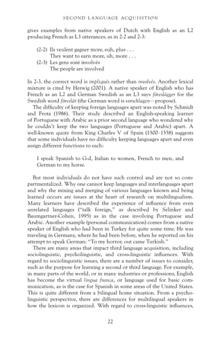 gives examples from native speakers of Dutch with English as an L2
producing French as L3 utterances, as in 2-2 and 2-3:
(2-2) Ils veulent gagner more, euh, plus . . .
They want to earn more, uh, more . . .
(2-3) Les gens sont involvés
The people are involved
In 2-3, the correct word is impliqués rather than involvés. Another lexical
mixture is cited by Herwig (2001). A native speaker of English who has
French as an L2 and German Swedish as an L3 says föreslägger for the
Swedish word föreslär (the German word is vorschlagen—propose).
The difficulty of keeping foreign languages apart was noted by Schmidt
and Frota (1986). Their study described an English-speaking learner
of Portuguese with Arabic as a prior second language who wondered why
he couldn’t keep the two languages (Portuguese and Arabic) apart. A
well-known quote from King Charles V of Spain (1500–1558) suggests
that some individuals have no difficulty keeping languages apart and even
assign different functions to each:
I speak Spanish to G-d, Italian to women, French to men, and
German to my horse.
But most individuals do not have such control and are not so com-
partmentalized. Why one cannot keep languages and interlanguages apart
and why the mixing and merging of various languages known and being
learned occurs are issues at the heart of research on multilingualism.
Many learners have described the experience of influence from even
unrelated languages (“talk foreign,” as described by Selinker and
Baumgartner-Cohen, 1995) as in the case involving Portuguese and
Arabic. Another example (personal communication) comes from a native
speaker of English who had been in Turkey for quite some time. He was
traveling in Germany, where he had been before, when he reported on his
attempt to speak German: “To my horror, out came Turkish.”
There are many areas that impact third language acquisition, including
sociolinguistic, psycholinguistic, and cross-linguistic influences. With
regard to sociolinguistic issues, there are a number of issues to consider,
such as the purpose for learning a second or third language. For example,
in many parts of the world, or in many industries or professions, English
has become the virtual lingua franca, or language used for basic com-
munication, as is the case for Spanish in some areas of the United States.
This is quite different from a bilingual home situation. From a psycho-
linguistic perspective, there are differences for multilingual speakers in
how the lexicon is organized. With regard to cross-linguistic influences,
22
S E C O N D L A N G UAG E AC QU I S I T I O N
 