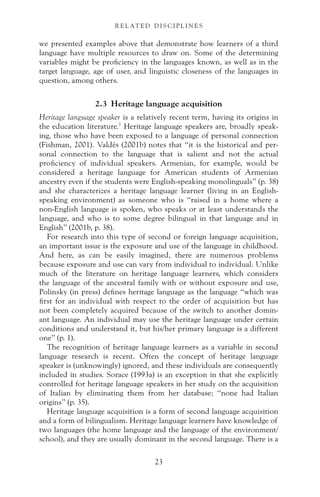 we presented examples above that demonstrate how learners of a third
language have multiple resources to draw on. Some of the determining
variables might be proficiency in the languages known, as well as in the
target language, age of user, and linguistic closeness of the languages in
question, among others.
2.3 Heritage language acquisition
Heritage language speaker is a relatively recent term, having its origins in
the education literature.1
Heritage language speakers are, broadly speak-
ing, those who have been exposed to a language of personal connection
(Fishman, 2001). Valdés (2001b) notes that “it is the historical and per-
sonal connection to the language that is salient and not the actual
proficiency of individual speakers. Armenian, for example, would be
considered a heritage language for American students of Armenian
ancestry even if the students were English-speaking monolinguals” (p. 38)
and she characterizes a heritage language learner (living in an English-
speaking environment) as someone who is “raised in a home where a
non-English language is spoken, who speaks or at least understands the
language, and who is to some degree bilingual in that language and in
English” (2001b, p. 38).
For research into this type of second or foreign language acquisition,
an important issue is the exposure and use of the language in childhood.
And here, as can be easily imagined, there are numerous problems
because exposure and use can vary from individual to individual. Unlike
much of the literature on heritage language learners, which considers
the language of the ancestral family with or without exposure and use,
Polinsky (in press) defines heritage language as the language “which was
first for an individual with respect to the order of acquisition but has
not been completely acquired because of the switch to another domin-
ant language. An individual may use the heritage language under certain
conditions and understand it, but his/her primary language is a different
one” (p. 1).
The recognition of heritage language learners as a variable in second
language research is recent. Often the concept of heritage language
speaker is (unknowingly) ignored, and these individuals are consequently
included in studies. Sorace (1993a) is an exception in that she explicitly
controlled for heritage language speakers in her study on the acquisition
of Italian by eliminating them from her database; “none had Italian
origins” (p. 35).
Heritage language acquisition is a form of second language acquisition
and a form of bilingualism. Heritage language learners have knowledge of
two languages (the home language and the language of the environment/
school), and they are usually dominant in the second language. There is a
23
R E L AT E D D I S C I P L I N E S
 