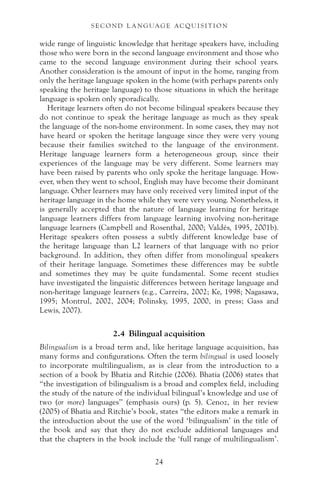 wide range of linguistic knowledge that heritage speakers have, including
those who were born in the second language environment and those who
came to the second language environment during their school years.
Another consideration is the amount of input in the home, ranging from
only the heritage language spoken in the home (with perhaps parents only
speaking the heritage language) to those situations in which the heritage
language is spoken only sporadically.
Heritage learners often do not become bilingual speakers because they
do not continue to speak the heritage language as much as they speak
the language of the non-home environment. In some cases, they may not
have heard or spoken the heritage language since they were very young
because their families switched to the language of the environment.
Heritage language learners form a heterogeneous group, since their
experiences of the language may be very different. Some learners may
have been raised by parents who only spoke the heritage language. How-
ever, when they went to school, English may have become their dominant
language. Other learners may have only received very limited input of the
heritage language in the home while they were very young. Nonetheless, it
is generally accepted that the nature of language learning for heritage
language learners differs from language learning involving non-heritage
language learners (Campbell and Rosenthal, 2000; Valdés, 1995, 2001b).
Heritage speakers often possess a subtly different knowledge base of
the heritage language than L2 learners of that language with no prior
background. In addition, they often differ from monolingual speakers
of their heritage language. Sometimes these differences may be subtle
and sometimes they may be quite fundamental. Some recent studies
have investigated the linguistic differences between heritage language and
non-heritage language learners (e.g., Carreira, 2002; Ke, 1998; Nagasawa,
1995; Montrul, 2002, 2004; Polinsky, 1995, 2000, in press; Gass and
Lewis, 2007).
2.4 Bilingual acquisition
Bilingualism is a broad term and, like heritage language acquisition, has
many forms and configurations. Often the term bilingual is used loosely
to incorporate multilingualism, as is clear from the introduction to a
section of a book by Bhatia and Ritchie (2006). Bhatia (2006) states that
“the investigation of bilingualism is a broad and complex field, including
the study of the nature of the individual bilingual’s knowledge and use of
two (or more) languages” (emphasis ours) (p. 5). Cenoz, in her review
(2005) of Bhatia and Ritchie’s book, states “the editors make a remark in
the introduction about the use of the word ‘bilingualism’ in the title of
the book and say that they do not exclude additional languages and
that the chapters in the book include the ‘full range of multilingualism’.
24
S E C O N D L A N G UAG E AC QU I S I T I O N
 