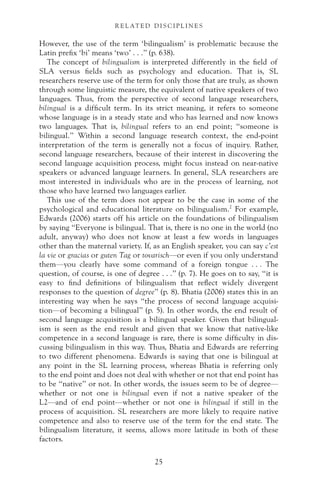 However, the use of the term ‘bilingualism’ is problematic because the
Latin prefix ‘bi’ means ‘two’ . . .” (p. 638).
The concept of bilingualism is interpreted differently in the field of
SLA versus fields such as psychology and education. That is, SL
researchers reserve use of the term for only those that are truly, as shown
through some linguistic measure, the equivalent of native speakers of two
languages. Thus, from the perspective of second language researchers,
bilingual is a difficult term. In its strict meaning, it refers to someone
whose language is in a steady state and who has learned and now knows
two languages. That is, bilingual refers to an end point; “someone is
bilingual.” Within a second language research context, the end-point
interpretation of the term is generally not a focus of inquiry. Rather,
second language researchers, because of their interest in discovering the
second language acquisition process, might focus instead on near-native
speakers or advanced language learners. In general, SLA researchers are
most interested in individuals who are in the process of learning, not
those who have learned two languages earlier.
This use of the term does not appear to be the case in some of the
psychological and educational literature on bilingualism.2
For example,
Edwards (2006) starts off his article on the foundations of bilingualism
by saying “Everyone is bilingual. That is, there is no one in the world (no
adult, anyway) who does not know at least a few words in languages
other than the maternal variety. If, as an English speaker, you can say c’est
la vie or gracias or guten Tag or tovarisch—or even if you only understand
them—you clearly have some command of a foreign tongue . . . The
question, of course, is one of degree . . .” (p. 7). He goes on to say, “it is
easy to find definitions of bilingualism that reflect widely divergent
responses to the question of degree” (p. 8). Bhatia (2006) states this in an
interesting way when he says “the process of second language acquisi-
tion—of becoming a bilingual” (p. 5). In other words, the end result of
second language acquisition is a bilingual speaker. Given that bilingual-
ism is seen as the end result and given that we know that native-like
competence in a second language is rare, there is some difficulty in dis-
cussing bilingualism in this way. Thus, Bhatia and Edwards are referring
to two different phenomena. Edwards is saying that one is bilingual at
any point in the SL learning process, whereas Bhatia is referring only
to the end point and does not deal with whether or not that end point has
to be “native” or not. In other words, the issues seem to be of degree—
whether or not one is bilingual even if not a native speaker of the
L2—and of end point—whether or not one is bilingual if still in the
process of acquisition. SL researchers are more likely to require native
competence and also to reserve use of the term for the end state. The
bilingualism literature, it seems, allows more latitude in both of these
factors.
25
R E L AT E D D I S C I P L I N E S
 