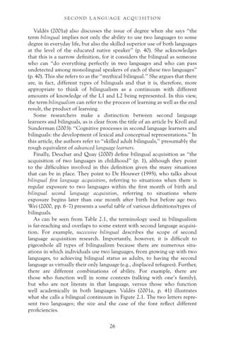 Valdés (2001a) also discusses the issue of degree when she says “the
term bilingual implies not only the ability to use two languages to some
degree in everyday life, but also the skilled superior use of both languages
at the level of the educated native speaker” (p. 40). She acknowledges
that this is a narrow definition, for it considers the bilingual as someone
who can “do everything perfectly in two languages and who can pass
undetected among monolingual speakers of each of these two languages”
(p. 40). This she refers to as the “mythical bilingual.” She argues that there
are, in fact, different types of bilinguals and that it is, therefore, more
appropriate to think of bilingualism as a continuum with different
amounts of knowledge of the L1 and L2 being represented. In this view,
the term bilingualism can refer to the process of learning as well as the end
result, the product of learning.
Some researchers make a distinction between second language
learners and bilinguals, as is clear from the title of an article by Kroll and
Sunderman (2003): “Cognitive processes in second language learners and
bilinguals: the development of lexical and conceptual representations.” In
this article, the authors refer to “skilled adult bilinguals,” presumably the
rough equivalent of advanced language learners.
Finally, Deuchar and Quay (2000) define bilingual acquisition as “the
acquisition of two languages in childhood” (p. 1), although they point
to the difficulties involved in this definition given the many situations
that can be in place. They point to De Houwer (1995), who talks about
bilingual first language acquisition, referring to situations when there is
regular exposure to two languages within the first month of birth and
bilingual second language acquisition, referring to situations where
exposure begins later than one month after birth but before age two.
Wei (2000, pp. 6–7) presents a useful table of various definitions/types of
bilinguals.
As can be seen from Table 2.1, the terminology used in bilingualism
is far-reaching and overlaps to some extent with second language acquisi-
tion. For example, successive bilingual describes the scope of second
language acquisition research. Importantly, however, it is difficult to
pigeonhole all types of bilingualism because there are numerous situ-
ations in which individuals use two languages, from growing up with two
languages, to achieving bilingual status as adults, to having the second
language as virtually their only language (e.g., displaced refugees). Further,
there are different combinations of ability. For example, there are
those who function well in some contexts (talking with one’s family),
but who are not literate in that language, versus those who function
well academically in both languages. Valdés (2001a, p. 41) illustrates
what she calls a bilingual continuum in Figure 2.1. The two letters repre-
sent two languages; the size and the case of the font reflect different
proficiencies.
26
S E C O N D L A N G UAG E AC QU I S I T I O N
 