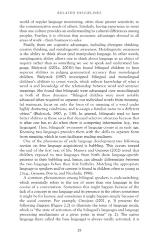 world of regular language monitoring, often show greater sensitivity to
the communicative needs of others. Similarly, having experience in more
than one culture provides an understanding to cultural differences among
peoples. Further, it is obvious that economic advantages abound in all
areas of work—from business to sales.
Finally, there are cognitive advantages, including divergent thinking,
creative thinking, and metalinguistic awareness. Metalinguistic awareness
is the ability to think about (and manipulate) language. In other words,
metalinguistic ability allows one to think about language as an object of
inquiry rather than as something we use to speak and understand lan-
guage. Bialystok (2001a, 2001b) has found bilingual children to have
superior abilities in judging grammatical accuracy than monolingual
children. Bialystok (1987) investigated bilingual and monolingual
children’s abilities to count words, which reflects knowledge of what a
word is and knowledge of the relationship between word and sentence
meanings. She found that bilinguals were advantaged over monolinguals
in both of these domains: “Bilingual children were most notably
advanced when required to separate out individual words from meaning-
ful sentences, focus on only the form of or meaning of a word under
highly distracting conditions, and re-assign a familiar name to a different
object” (Bialystok, 1987, p. 138). In general, bilinguals tend to have
better abilities in those areas that demand selective attention because that
is what one has to do when there is competing information (e.g., two
languages). Thus, bilinguals’ awareness of language comes at an early age.
Knowing two languages provides them with the skills to separate form
from meaning, which in turn facilitates reading readiness.
One of the phenomena of early language development (see following
section on first language acquisition) is babbling. This occurs toward
the end of the first year of life. Maneva and Genesee (2002) noted that
children exposed to two languages from birth show language-specific
patterns in their babbling and, hence, can already differentiate between
the two languages before their first birthday. Matching the appropriate
language to speakers and/or context is found in children often as young as
2 (e.g., Genesee, Boivin, and Nicoladis, 1996).
A common phenomenon among bilingual speakers is code-switching,
which essentially refers to the use of more than one language in the
course of a conversation. Sometimes this might happen because of the
lack of a concept in one language and its presence in the other; sometimes
it might be for humor; and sometimes it might happen simply because of
the social context. For example, Grosjean (2001, p. 3) presents the
following diagram (Figure 2.2) to illustrate the issue of language mode,
which is “the state of activation of the bilingual’s languages and language
processing mechanisms at a given point in time” (p. 2). The native
language (here called the base language) is always totally activated; it is
29
R E L AT E D D I S C I P L I N E S
 