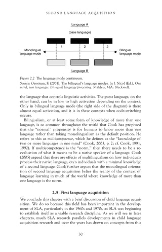 the language that controls linguistic activities. The guest language, on the
other hand, can be in low to high activation depending on the context.
Only in bilingual language mode (the right side of the diagram) is there
almost equal activation, and it is in these contexts when code-switching
occurs.
Bilingualism, or at least some form of knowledge of more than one
language, is so common throughout the world that Cook has proposed
that the “normal” propensity is for humans to know more than one
language rather than taking monolingualism as the default position. He
refers to this as multicompetence, which he defines as the “knowledge of
two or more languages in one mind” (Cook, 2003, p. 2; cf. Cook, 1991,
1992). If multicompetence is the “norm,” then there needs to be a re-
evaluation of what it means to be a native speaker of a language. Cook
(2005) argued that there are effects of multilingualism on how individuals
process their native language, even individuals with a minimal knowledge
of a second language. Cook further argues that the monolingual orienta-
tion of second language acquisition belies the reality of the context of
language learning in much of the world where knowledge of more than
one language is the norm.
2.5 First language acquisition
We conclude this chapter with a brief discussion of child language acqui-
sition. We do so because this field has been important in the develop-
ment of SLA, particularly in the 1960s and 1970s, as SLA was beginning
to establish itself as a viable research discipline. As we will see in later
chapters, much SLA research parallels developments in child language
acquisition research and over the years has drawn on concepts from this
Figure 2.2 The language mode continuum.
Source: Grosjean, F. (2001). The bilingual’s language modes. In J. Nicol (Ed.), One
mind, two languages: Bilingual language processing. Malden, MA: Blackwell.
30
S E C O N D L A N G UAG E AC QU I S I T I O N
 