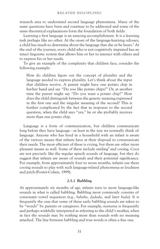 research area to understand second language phenomena. Many of the
same questions have been and continue to be addressed and some of the
same theoretical explanations form the foundation of both fields.
Learning a first language is an amazing accomplishment. It is a learning
task perhaps like no other. At the onset of the language-learning odyssey,
a child has much to determine about the language that she or he hears.3
At
the end of the journey, every child who is not cognitively impaired has an
intact linguistic system that allows him or her to interact with others and
to express his or her needs.
To give an example of the complexity that children face, consider the
following example:
How do children figure out the concept of plurality and the
language needed to express plurality. Let’s think about the input
that children receive. A parent might have one potato chip in
his/her hand and say “Do you like potato chips?” Or, at another
time the parent might say “Do you want a potato chip?” How
does the child distinguish between the generic meaning expressed
in the first one and the singular meaning of the second? This is
further complicated by the fact that in response to the second
question, when the child says “yes,” he or she probably receives
more than one potato chip.
Language is a form of communication, but children communicate
long before they have language—at least in the way we normally think of
language. Anyone who has lived in a household with an infant is aware
of the various means that infants have at their disposal to communicate
their needs. The most efficient of these is crying, but there are other more
pleasant means as well. Some of these include smiling4
and cooing. Coos
are not precisely like the regular speech sounds of language, but they do
suggest that infants are aware of sounds and their potential significance.
For example, from approximately four to seven months, infants use these
cooing sounds to play with such language-related phenomena as loudness
and pitch (Foster-Cohen, 1999).
2.5.1 Babbling
At approximately six months of age, infants turn to more language-like
sounds in what is called babbling. Babbling most commonly consists of
consonant–vowel sequences (e.g., bababa, dadada, and later bada). It is
frequently the case that some of these early babbling sounds are taken to
be “words” by parents or caregivers. For example, mamama is frequently
and perhaps wishfully interpreted as referring to the child’s mother, when
in fact the sounds may be nothing more than sounds with no meaning
attached. The line between babbling and true words is often a fine one.
31
R E L AT E D D I S C I P L I N E S
 