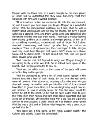 Morgan with his dozen men, in a nasty enough fix. He knew plenty
of Indian talk to understand that they were discussing what they
would do with him, and it wasn’t pleasant.
“All of a sudden he had an inspiration. He tells the story himself,
sir, and I assure you he’d make you laugh—Morgan is a wonderful
mimic. Well, he remembered suddenly, as I said, that he was a
mighty good ventriloquist, and he saw his chance. He gave a great
jump like a startled fawn, and threw up his arms and stared like one
demented into the tree over their heads. There was a mangy-looking
crow sitting up there on a branch, and Morgan pointed at him as if
at something marvellous, supernatural, and all those fool Indians
stopped pow-wowing and stared up after him, as curious as
monkeys. Then to all appearances, the crow began to talk. Morgan
said they must have thought that spirits didn’t speak very choice
Sioux, but he did his best. The bird cawed out: “‘Oh, Sun Boy, great
chief, beware what you do!’
“And then the real bird flapped its wings and Morgan thought it
was going to fly, and he was lost. But it settled back again on the
branch, and Morgan proceeded to caw on:
“‘Hurt not the white man, or the curses of the gods will come
upon Sun Boy and his people.’
“And he proceeded to give a list of what would happen if the
Indians touched a hair of their heads. By this time the red devils
were all down on their stomachs, moaning softly whenever Morgan
stopped cawing. He said he quite got into the spirit of it, and would
have liked to go on some time, but he was beginning to get hoarse,
and besides he was in deadly terror for fear the crow would fly
before he got to the point. So he had the spirit order them to give
the white men their horses and turn them loose instanter; and just
as he got all through, off went the thing with a big flap and a parting
caw on its own account. I wish I could tell it as Morgan does—you’d
think he was a bird and an Indian rolled together. He’s a great actor
spoiled, that lad.”
“You leave out a fine point, to my mind, Captain Booth,” the
Colonel said quickly. “About his going back.”
 