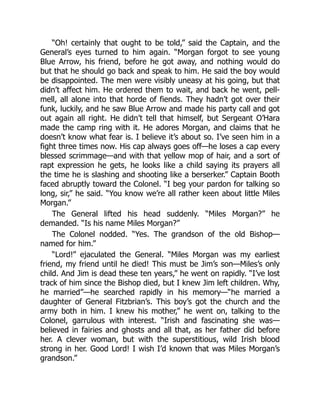 “Oh! certainly that ought to be told,” said the Captain, and the
General’s eyes turned to him again. “Morgan forgot to see young
Blue Arrow, his friend, before he got away, and nothing would do
but that he should go back and speak to him. He said the boy would
be disappointed. The men were visibly uneasy at his going, but that
didn’t affect him. He ordered them to wait, and back he went, pell-
mell, all alone into that horde of fiends. They hadn’t got over their
funk, luckily, and he saw Blue Arrow and made his party call and got
out again all right. He didn’t tell that himself, but Sergeant O’Hara
made the camp ring with it. He adores Morgan, and claims that he
doesn’t know what fear is. I believe it’s about so. I’ve seen him in a
fight three times now. His cap always goes off—he loses a cap every
blessed scrimmage—and with that yellow mop of hair, and a sort of
rapt expression he gets, he looks like a child saying its prayers all
the time he is slashing and shooting like a berserker.” Captain Booth
faced abruptly toward the Colonel. “I beg your pardon for talking so
long, sir,” he said. “You know we’re all rather keen about little Miles
Morgan.”
The General lifted his head suddenly. “Miles Morgan?” he
demanded. “Is his name Miles Morgan?”
The Colonel nodded. “Yes. The grandson of the old Bishop—
named for him.”
“Lord!” ejaculated the General. “Miles Morgan was my earliest
friend, my friend until he died! This must be Jim’s son—Miles’s only
child. And Jim is dead these ten years,” he went on rapidly. “I’ve lost
track of him since the Bishop died, but I knew Jim left children. Why,
he married”—he searched rapidly in his memory—“he married a
daughter of General Fitzbrian’s. This boy’s got the church and the
army both in him. I knew his mother,” he went on, talking to the
Colonel, garrulous with interest. “Irish and fascinating she was—
believed in fairies and ghosts and all that, as her father did before
her. A clever woman, but with the superstitious, wild Irish blood
strong in her. Good Lord! I wish I’d known that was Miles Morgan’s
grandson.”
 