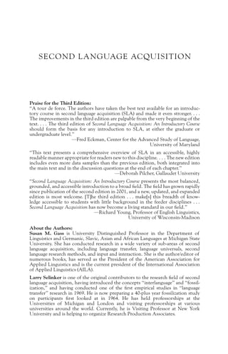 SECOND LANGUAGE ACQUISITION
Praise for the Third Edition:
“A tour de force. The authors have taken the best text available for an introduc-
tory course in second language acquisition (SLA) and made it even stronger. . . .
The improvements in the third edition are palpable from the very beginning of the
text. . . . The third edition of Second Language Acquisition: An Introductory Course
should form the basis for any introduction to SLA, at either the graduate or
undergraduate level.”
—Fred Eckman, Center for the Advanced Study of Language,
University of Maryland
“This text presents a comprehensive overview of SLA in an accessible, highly
readable manner appropriate for readers new to this discipline. . . . The new edition
includes even more data samples than the previous edition, both integrated into
the main text and in the discussion questions at the end of each chapter.”
—Deborah Pilcher, Gallaudet University
“Second Language Acquisition: An Introductory Course presents the most balanced,
grounded, and accessible introduction to a broad field. The field has grown rapidly
since publication of the second edition in 2001, and a new, updated, and expanded
edition is most welcome. [T]he third edition . . . make[s] this breadth of know-
ledge accessible to students with little background in the feeder disciplines . . .
Second Language Acquisition has now become a living standard in our field.”
—Richard Young, Professor of English Linguistics,
University of Wisconsin-Madison
About the Authors:
Susan M. Gass is University Distinguished Professor in the Department of
Linguistics and Germanic, Slavic, Asian and African Languages at Michigan State
University. She has conducted research in a wide variety of sub-areas of second
language acquisition, including language transfer, language universals, second
language research methods, and input and interaction. She is the author/editor of
numerous books, has served as the President of the American Association for
Applied Linguistics and is the current president of the International Association
of Applied Linguistics (AILA).
Larry Selinker is one of the original contributors to the research field of second
language acquisition, having introduced the concepts “interlanguage” and “fossil-
ization,” and having conducted one of the first empirical studies in “language
transfer” research in 1969. He is now preparing a 40-plus year fossilization study
on participants first looked at in 1964. He has held professorships at the
Universities of Michigan and London and visiting professorships at various
universities around the world. Currently, he is Visiting Professor at New York
University and is helping to organize Research Production Associates.
 