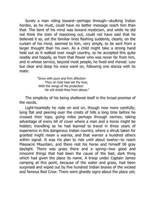 Surely a man riding toward—perhaps through—skulking Indian
hordes, as he must, could have no better message reach him than
that. The bent of his mind was toward mysticism, and while he did
not think the train of reasoning out, could not have said that he
believed it so, yet the familiar lines flashing suddenly, clearly, on the
curtain of his mind, seemed to him, very simply, to be sent from a
larger thought than his own. As a child might take a strong hand
held out as it walked over rough country, so he accepted this quite
readily and happily, as from that Power who was never far from him,
and in whose service, beyond most people, he lived and moved. Low
but clear and deep his voice went on, following one stanza with its
mate:
“Since with pure and firm affection
Thou on God hast set thy love,
With the wings of His protection
He will shield thee from above.”
The simplicity of his being sheltered itself in the broad promise of
the words.
Light-heartedly he rode on and on, though now more carefully;
lying flat and peering over the crests of hills a long time before he
crossed their tops; going miles perhaps through ravines; taking
advantage of every bit of cover where a man and a horse might be
hidden; travelling as he had learned to travel in three years of
experience in this dangerous Indian country, where a shrub taken for
granted might mean a warrior, and that warrior a hundred others
within signal. It was his plan to ride until about twelve—to reach
Massacre Mountain, and there rest his horse and himself till gray
daylight. There was grass there and a spring—two good and
innocent things that had been the cause of the bad, dark thing
which had given the place its name. A troop under Captain James
camping at this point, because of the water and grass, had been
surprised and wiped out by five hundred Indian braves of the wicked
and famous Red Crow. There were ghastly signs about the place yet;
 