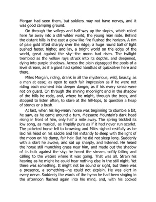 Morgan had seen them, but soldiers may not have nerves, and it
was good camping ground.
On through the valleys and half-way up the slopes, which rolled
here far away into a still wilder world, the young man rode. Behind
the distant hills in the east a glow like fire flushed the horizon. A rim
of pale gold lifted sharply over the ridge; a huge round ball of light
pushed faster, higher, and lay, a bright world on the edge of the
world, great against the sky—the moon had risen. The twilight
trembled as the yellow rays struck into its depths, and deepened,
dying into purple shadows. Across the plain zigzagged the pools of a
level stream, as if a giant had spilled handfuls of quicksilver here and
there.
Miles Morgan, riding, drank in all the mysterious, wild, beauty, as
a man at ease; as open to each fair impression as if he were not
riding each moment into deeper danger, as if his every sense were
not on guard. On through the shining moonlight and in the shadow
of the hills he rode, and, where he might, through the trees, and
stopped to listen often, to stare at the hill-tops, to question a heap
of stones or a bush.
At last, when his leg-weary horse was beginning to stumble a bit,
he saw, as he came around a turn, Massacre Mountain’s dark head
rising in front of him, only half a mile away. The spring trickled its
low song, as musical, as limpidly pure as if it had never run scarlet.
The picketed horse fell to browsing and Miles sighed restfully as he
laid his head on his saddle and fell instantly to sleep with the light of
the moon on his damp, fair hair. But he did not sleep long. Suddenly
with a start he awoke, and sat up sharply, and listened. He heard
the horse still munching grass near him, and made out the shadow
of its bulk against the sky; he heard the stream, softly falling and
calling to the waters where it was going. That was all. Strain his
hearing as he might he could hear nothing else in the still night. Yet
there was something. It might not be sound or sight, but there was
a presence, a something—he could not explain. He was alert in
every nerve. Suddenly the words of the hymn he had been singing in
the afternoon flashed again into his mind, and, with his cocked
 