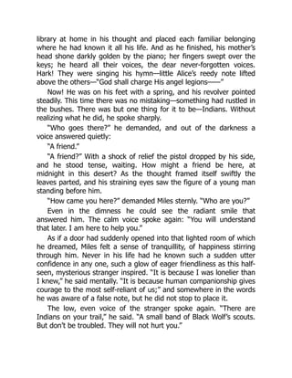 library at home in his thought and placed each familiar belonging
where he had known it all his life. And as he finished, his mother’s
head shone darkly golden by the piano; her fingers swept over the
keys; he heard all their voices, the dear never-forgotten voices.
Hark! They were singing his hymn—little Alice’s reedy note lifted
above the others—“God shall charge His angel legions——”
Now! He was on his feet with a spring, and his revolver pointed
steadily. This time there was no mistaking—something had rustled in
the bushes. There was but one thing for it to be—Indians. Without
realizing what he did, he spoke sharply.
“Who goes there?” he demanded, and out of the darkness a
voice answered quietly:
“A friend.”
“A friend?” With a shock of relief the pistol dropped by his side,
and he stood tense, waiting. How might a friend be here, at
midnight in this desert? As the thought framed itself swiftly the
leaves parted, and his straining eyes saw the figure of a young man
standing before him.
“How came you here?” demanded Miles sternly. “Who are you?”
Even in the dimness he could see the radiant smile that
answered him. The calm voice spoke again: “You will understand
that later. I am here to help you.”
As if a door had suddenly opened into that lighted room of which
he dreamed, Miles felt a sense of tranquillity, of happiness stirring
through him. Never in his life had he known such a sudden utter
confidence in any one, such a glow of eager friendliness as this half-
seen, mysterious stranger inspired. “It is because I was lonelier than
I knew,” he said mentally. “It is because human companionship gives
courage to the most self-reliant of us;” and somewhere in the words
he was aware of a false note, but he did not stop to place it.
The low, even voice of the stranger spoke again. “There are
Indians on your trail,” he said. “A small band of Black Wolf’s scouts.
But don’t be troubled. They will not hurt you.”
 