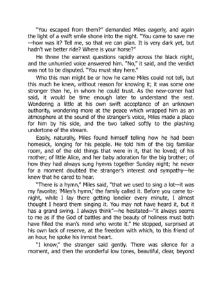 “You escaped from them?” demanded Miles eagerly, and again
the light of a swift smile shone into the night. “You came to save me
—how was it? Tell me, so that we can plan. It is very dark yet, but
hadn’t we better ride? Where is your horse?”
He threw the earnest questions rapidly across the black night,
and the unhurried voice answered him. “No,” it said, and the verdict
was not to be disputed. “You must stay here.”
Who this man might be or how he came Miles could not tell, but
this much he knew, without reason for knowing it; it was some one
stronger than he, in whom he could trust. As the new-comer had
said, it would be time enough later to understand the rest.
Wondering a little at his own swift acceptance of an unknown
authority, wondering more at the peace which wrapped him as an
atmosphere at the sound of the stranger’s voice, Miles made a place
for him by his side, and the two talked softly to the plashing
undertone of the stream.
Easily, naturally, Miles found himself telling how he had been
homesick, longing for his people. He told him of the big familiar
room, and of the old things that were in it, that he loved; of his
mother; of little Alice, and her baby adoration for the big brother; of
how they had always sung hymns together Sunday night; he never
for a moment doubted the stranger’s interest and sympathy—he
knew that he cared to hear.
“There is a hymn,” Miles said, “that we used to sing a lot—it was
my favorite; ’Miles’s hymn,’ the family called it. Before you came to-
night, while I lay there getting lonelier every minute, I almost
thought I heard them singing it. You may not have heard it, but it
has a grand swing. I always think”—he hesitated—“it always seems
to me as if the God of battles and the beauty of holiness must both
have filled the man’s mind who wrote it.” He stopped, surprised at
his own lack of reserve, at the freedom with which, to this friend of
an hour, he spoke his inmost heart.
“I know,” the stranger said gently. There was silence for a
moment, and then the wonderful low tones, beautiful, clear, beyond
 