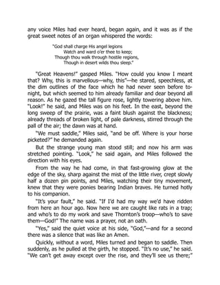 any voice Miles had ever heard, began again, and it was as if the
great sweet notes of an organ whispered the words:
“God shall charge His angel legions
Watch and ward o’er thee to keep;
Though thou walk through hostile regions,
Though in desert wilds thou sleep.”
“Great Heavens!” gasped Miles. “How could you know I meant
that? Why, this is marvellous—why, this”—he stared, speechless, at
the dim outlines of the face which he had never seen before to-
night, but which seemed to him already familiar and dear beyond all
reason. As he gazed the tall figure rose, lightly towering above him.
“Look!” he said, and Miles was on his feet. In the east, beyond the
long sweep of the prairie, was a faint blush against the blackness;
already threads of broken light, of pale darkness, stirred through the
pall of the air; the dawn was at hand.
“We must saddle,” Miles said, “and be off. Where is your horse
picketed?” he demanded again.
But the strange young man stood still; and now his arm was
stretched pointing. “Look,” he said again, and Miles followed the
direction with his eyes.
From the way he had come, in that fast-growing glow at the
edge of the sky, sharp against the mist of the little river, crept slowly
half a dozen pin points, and Miles, watching their tiny movement,
knew that they were ponies bearing Indian braves. He turned hotly
to his companion.
“It’s your fault,” he said. “If I’d had my way we’d have ridden
from here an hour ago. Now here we are caught like rats in a trap;
and who’s to do my work and save Thornton’s troop—who’s to save
them—God!” The name was a prayer, not an oath.
“Yes,” said the quiet voice at his side, “God,”—and for a second
there was a silence that was like an Amen.
Quickly, without a word, Miles turned and began to saddle. Then
suddenly, as he pulled at the girth, he stopped. “It’s no use,” he said.
“We can’t get away except over the rise, and they’ll see us there;”
 