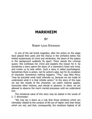MARKHEIM
BY
Robert Louis Stevenson
In one of the old Greek tragedies, after the actors on the stage
have played their parts and the chorus in the orchestra below has
hinted mysteriously of crime and retribution, the doors of the palace
in the background suddenly fly apart. There stands the criminal
queen. She confesses her crime and explains the reason for it. So
sometimes a story opens the doors of a character’s heart and mind,
and invites us to look within. Such a story is called psychological.
Sometimes there is action, not for action’s sake, but for its revelation
of character. Sometimes nothing happens. “This,” says Bliss Perry,
“may be precisely what most interests us, because we are made to
understand what it is that inhibits action.” In the story of this type
we see the moods of the character; we watch motives appear,
encounter other motives, and retreat or advance. In short, we are
allowed to observe the man’s mental processes until we understand
him.
The emotional value of this story may be stated in the words of
C. T. Winchester:
“We may lay it down as a rule that those emotions which are
intimately related to the conduct of life are of higher rank than those
which are not; and that, consequently, the emotions highest of all
 