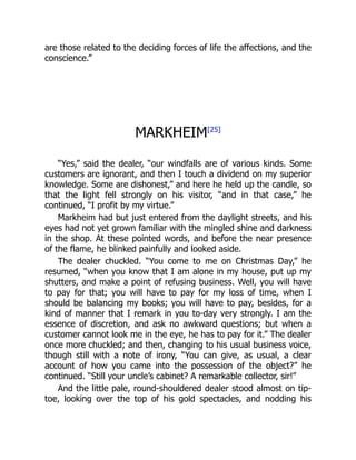 are those related to the deciding forces of life the affections, and the
conscience.”
MARKHEIM[25]
“Yes,” said the dealer, “our windfalls are of various kinds. Some
customers are ignorant, and then I touch a dividend on my superior
knowledge. Some are dishonest,” and here he held up the candle, so
that the light fell strongly on his visitor, “and in that case,” he
continued, “I profit by my virtue.”
Markheim had but just entered from the daylight streets, and his
eyes had not yet grown familiar with the mingled shine and darkness
in the shop. At these pointed words, and before the near presence
of the flame, he blinked painfully and looked aside.
The dealer chuckled. “You come to me on Christmas Day,” he
resumed, “when you know that I am alone in my house, put up my
shutters, and make a point of refusing business. Well, you will have
to pay for that; you will have to pay for my loss of time, when I
should be balancing my books; you will have to pay, besides, for a
kind of manner that I remark in you to-day very strongly. I am the
essence of discretion, and ask no awkward questions; but when a
customer cannot look me in the eye, he has to pay for it.” The dealer
once more chuckled; and then, changing to his usual business voice,
though still with a note of irony, “You can give, as usual, a clear
account of how you came into the possession of the object?” he
continued. “Still your uncle’s cabinet? A remarkable collector, sir!”
And the little pale, round-shouldered dealer stood almost on tip-
toe, looking over the top of his gold spectacles, and nodding his
 