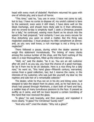 head with every mark of disbelief. Markheim returned his gaze with
one of infinite pity, and a touch of horror.
“This time,” said he, “you are in error. I have not come to sell,
but to buy. I have no curios to dispose of; my uncle’s cabinet is bare
to the wainscot; even were it still intact, I have done well on the
Stock Exchange, and should more likely add to it than otherwise,
and my errand to-day is simplicity itself. I seek a Christmas present
for a lady,” he continued, waxing more fluent as he struck into the
speech he had prepared; “and certainly I owe you every excuse for
thus disturbing you upon so small a matter. But the thing was
neglected yesterday; I must produce my little compliment at dinner;
and, as you very well know, a rich marriage is not a thing to be
neglected.”
There followed a pause, during which the dealer seemed to
weigh this statement incredulously. The ticking of many clocks
among the curious lumber of the shop, and the faint rushing of the
cabs in a near thoroughfare, filled up the interval of silence.
“Well, sir,” said the dealer, “be it so. You are an old customer
after all; and if, as you say, you have the chance of a good marriage,
far be it from me to be an obstacle. Here is a nice thing for a lady
now,” he went on, “this hand glass—fifteenth century, warranted;
comes from a good collection, too; but I reserve the name, in the
interests of my customer, who was just like yourself, my dear sir, the
nephew and sole heir of a remarkable collector.”
The dealer, while he thus ran on in his dry and biting voice, had
stooped to take the object from its place; and, as he had done so, a
shock had passed through Markheim, a start both of hand and foot,
a sudden leap of many tumultuous passions to the face. It passed as
swiftly as it came, and left no trace beyond a certain trembling of
the hand that now received the glass.
“A glass,” he said hoarsely, and then paused, and repeated it
more clearly. “A glass? For Christmas? Surely not?”
“And why not?” cried the dealer. “Why not a glass?”
 